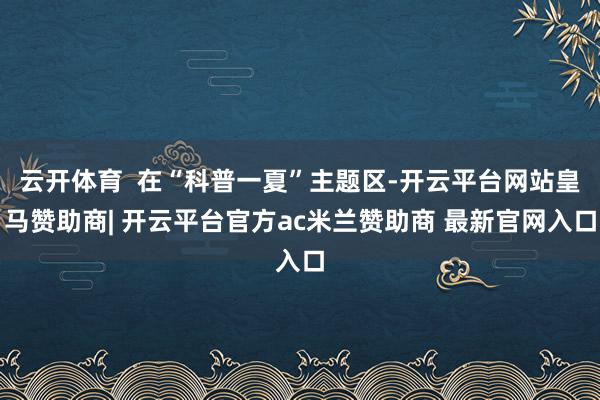 云开体育  在“科普一夏”主题区-开云平台网站皇马赞助商| 开云平台官方ac米兰赞助商 最新官网入口