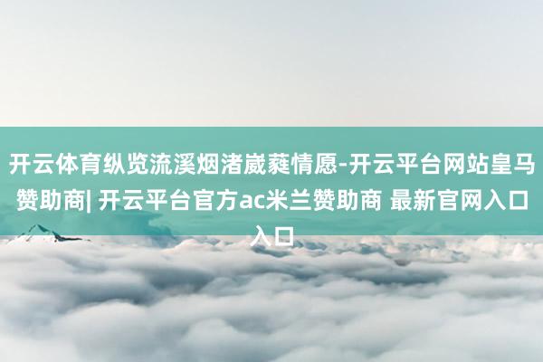 开云体育纵览流溪烟渚崴蕤情愿-开云平台网站皇马赞助商| 开云平台官方ac米兰赞助商 最新官网入口