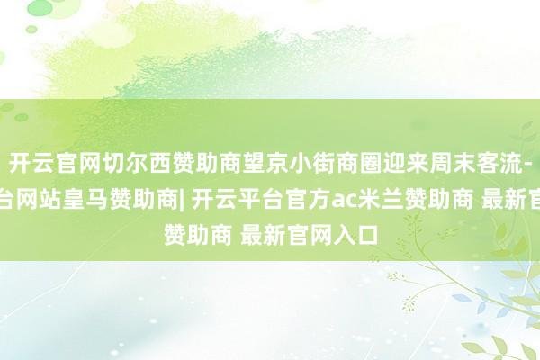 开云官网切尔西赞助商望京小街商圈迎来周末客流-开云平台网站皇马赞助商| 开云平台官方ac米兰赞助商 最新官网入口