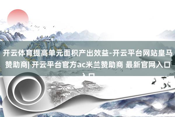 开云体育提高单元面积产出效益-开云平台网站皇马赞助商| 开云平台官方ac米兰赞助商 最新官网入口