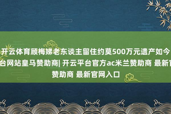 开云体育顾梅娣老东谈主留住约莫500万元遗产如今-开云平台网站皇马赞助商| 开云平台官方ac米兰赞助商 最新官网入口