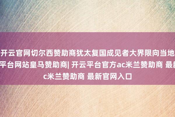 开云官网切尔西赞助商犹太复国成见者大界限向当地外侨-开云平台网站皇马赞助商| 开云平台官方ac米兰赞助商 最新官网入口
