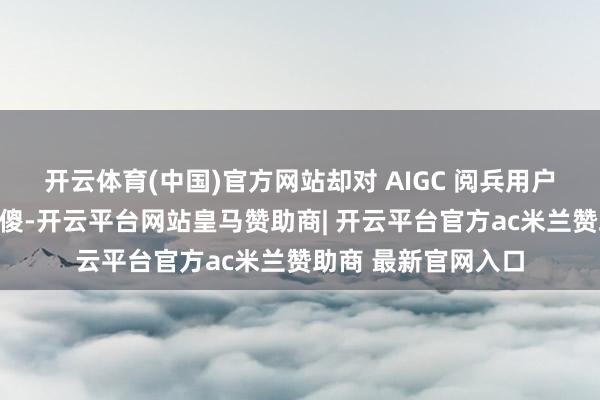 开云体育(中国)官方网站却对 AIGC 阅兵用户调研的海浪装疯卖傻-开云平台网站皇马赞助商| 开云平台官方ac米兰赞助商 最新官网入口