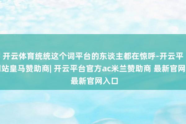 开云体育统统这个词平台的东谈主都在惊呼-开云平台网站皇马赞助商| 开云平台官方ac米兰赞助商 最新官网入口