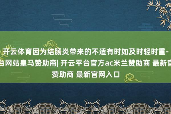 开云体育因为结肠炎带来的不适有时如及时轻时重-开云平台网站皇马赞助商| 开云平台官方ac米兰赞助商 最新官网入口