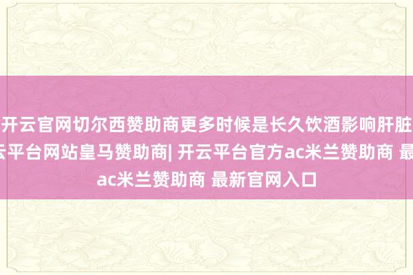 开云官网切尔西赞助商更多时候是长久饮酒影响肝脏代谢后-开云平台网站皇马赞助商| 开云平台官方ac米兰赞助商 最新官网入口