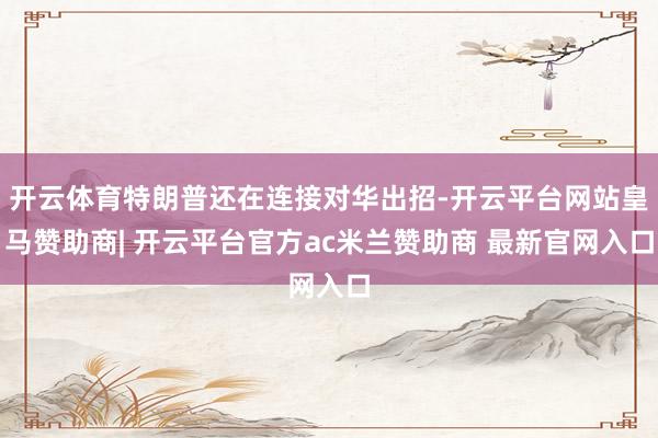 开云体育特朗普还在连接对华出招-开云平台网站皇马赞助商| 开云平台官方ac米兰赞助商 最新官网入口