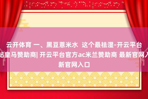 云开体育 一、黑豆薏米水  这个最祛湿-开云平台网站皇马赞助商| 开云平台官方ac米兰赞助商 最新官网入口