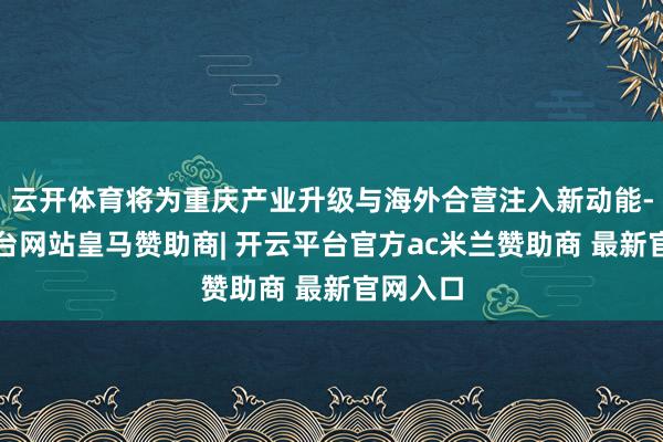 云开体育将为重庆产业升级与海外合营注入新动能-开云平台网站皇马赞助商| 开云平台官方ac米兰赞助商 最新官网入口